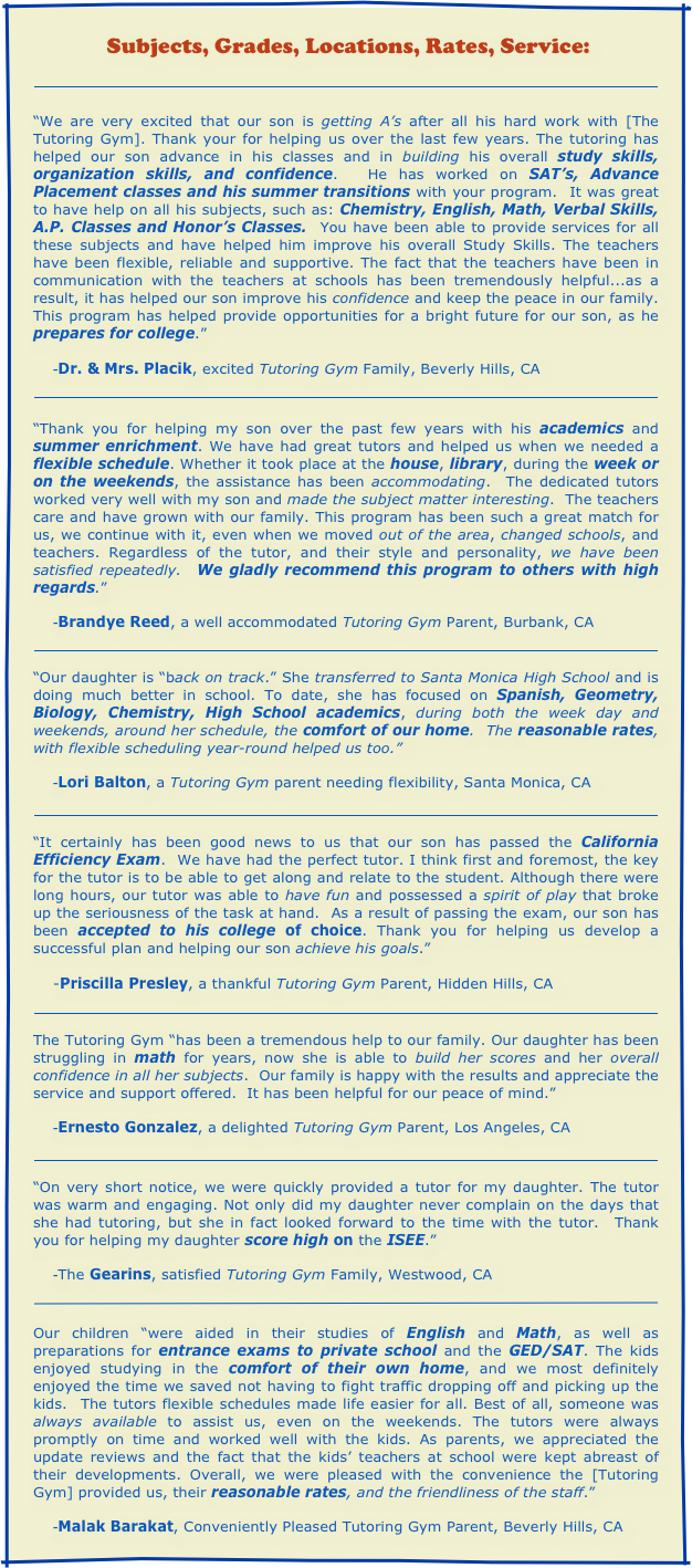  Subjects, Grades, Locations, Rates, Service:

￼

“We are very excited that our son is getting A’s after all his hard work with [The Tutoring Gym]. Thank your for helping us over the last few years. The tutoring has helped our son advance in his classes and in building his overall study skills, organization skills, and confidence.  He has worked on SAT’s, Advance Placement classes and his summer transitions with your program.  It was great to have help on all his subjects, such as: Chemistry, English, Math, Verbal Skills, A.P. Classes and Honor’s Classes.  You have been able to provide services for all these subjects and have helped him improve his overall Study Skills. The teachers have been flexible, reliable and supportive. The fact that the teachers have been in communication with the teachers at schools has been tremendously helpful...as a result, it has helped our son improve his confidence and keep the peace in our family. This program has helped provide opportunities for a bright future for our son, as he prepares for college.”

    -Dr. & Mrs. Placik, excited Tutoring Gym Family, Beverly Hills, CA 

￼

“Thank you for helping my son over the past few years with his academics and summer enrichment. We have had great tutors and helped us when we needed a flexible schedule. Whether it took place at the house, library, during the week or on the weekends, the assistance has been accommodating.  The dedicated tutors worked very well with my son and made the subject matter interesting.  The teachers care and have grown with our family. This program has been such a great match for us, we continue with it, even when we moved out of the area, changed schools, and teachers. Regardless of the tutor, and their style and personality, we have been satisfied repeatedly.  We gladly recommend this program to others with high regards.”

    -Brandye Reed, a well accommodated Tutoring Gym Parent, Burbank, CA

￼

“Our daughter is “back on track.” She transferred to Santa Monica High School and is doing much better in school. To date, she has focused on Spanish, Geometry, Biology, Chemistry, High School academics, during both the week day and weekends, around her schedule, the comfort of our home.  The reasonable rates, with flexible scheduling year-round helped us too.”

    -Lori Balton, a Tutoring Gym parent needing flexibility, Santa Monica, CA

 
￼

“It certainly has been good news to us that our son has passed the California Efficiency Exam.  We have had the perfect tutor. I think first and foremost, the key for the tutor is to be able to get along and relate to the student. Although there were long hours, our tutor was able to have fun and possessed a spirit of play that broke up the seriousness of the task at hand.  As a result of passing the exam, our son has been accepted to his college of choice. Thank you for helping us develop a successful plan and helping our son achieve his goals.”

    -Priscilla Presley, a thankful Tutoring Gym Parent, Hidden Hills, CA    

 
￼

The Tutoring Gym “has been a tremendous help to our family. Our daughter has been struggling in math for years, now she is able to build her scores and her overall confidence in all her subjects.  Our family is happy with the results and appreciate the service and support offered.  It has been helpful for our peace of mind.”

    -Ernesto Gonzalez, a delighted Tutoring Gym Parent, Los Angeles, CA

 
￼

“On very short notice, we were quickly provided a tutor for my daughter. The tutor was warm and engaging. Not only did my daughter never complain on the days that she had tutoring, but she in fact looked forward to the time with the tutor.  Thank you for helping my daughter score high on the ISEE.”

    -The Gearins, satisfied Tutoring Gym Family, Westwood, CA

￼
 

Our children “were aided in their studies of English and Math, as well as preparations for entrance exams to private school and the GED/SAT. The kids enjoyed studying in the comfort of their own home, and we most definitely enjoyed the time we saved not having to fight traffic dropping off and picking up the kids.  The tutors flexible schedules made life easier for all. Best of all, someone was always available to assist us, even on the weekends. The tutors were always promptly on time and worked well with the kids. As parents, we appreciated the update reviews and the fact that the kids’ teachers at school were kept abreast of their developments. Overall, we were pleased with the convenience the [Tutoring Gym] provided us, their reasonable rates, and the friendliness of the staff.”

    -Malak Barakat, Conveniently Pleased Tutoring Gym Parent, Beverly Hills, CA