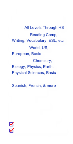 All SUBJECTS 
PreK - 12th Grade:
Math: All Levels Through HSEnglish: Reading Comp, Writing, Vocabulary, ESL, etc
History: World, US, European, Basic
Sciences: Chemistry,  Biology, Physics, Earth, Physical Sciences, Basic
Foreign Languages: Spanish, French, & more
Basic Music and Computers
Test Preparation
Study Skills
Organizational Skills
Time Management
Special Learning Needs
